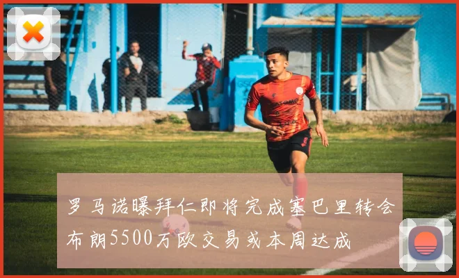 罗马诺曝拜仁即将完成塞巴里转会布朗5500万欧交易或本周达成