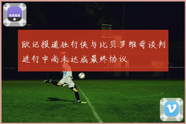 欧记报道独行侠与比贝罗维奇谈判进行中尚未达成最终协议