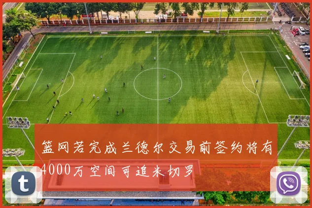 篮网若完成兰德尔交易前签约将有4000万空间可追米切罗