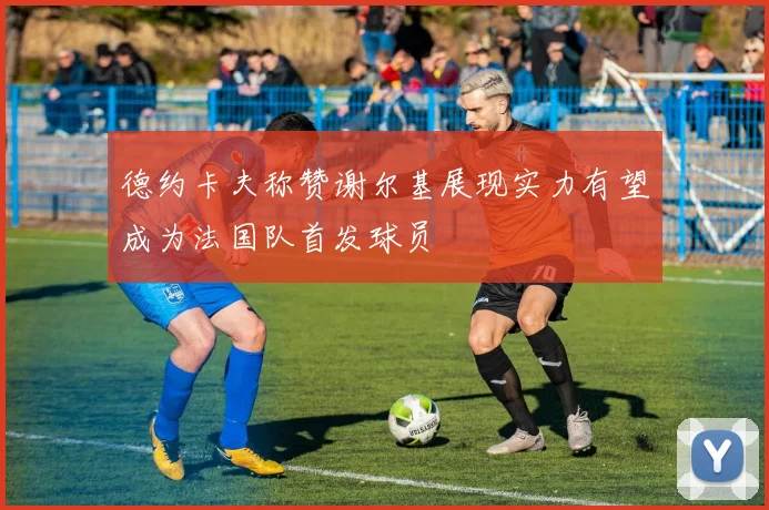 德约卡夫称赞谢尔基展现实力有望成为法国队首发球员