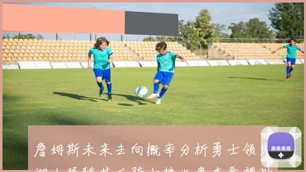詹姆斯未来去向概率分析勇士领先湖人紧随其后骑士热火争夺希望渺茫