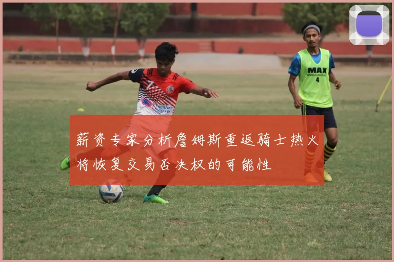 薪资专家分析詹姆斯重返骑士热火将恢复交易否决权的可能性