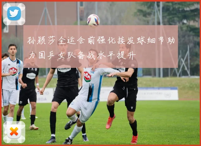孙颖莎全运会前强化接发球细节助力国乒女队备战水平提升
