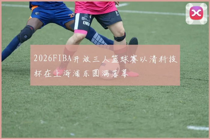2026FIBA开放三人篮球赛以清科技杯在上海浦东圆满落幕
