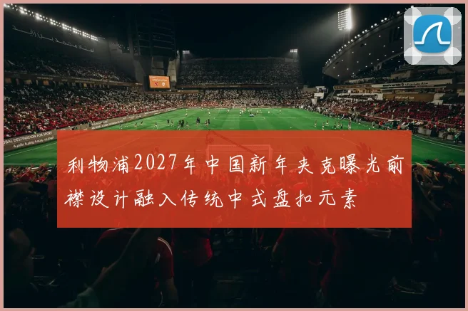 利物浦2027年中国新年夹克曝光前襟设计融入传统中式盘扣元素