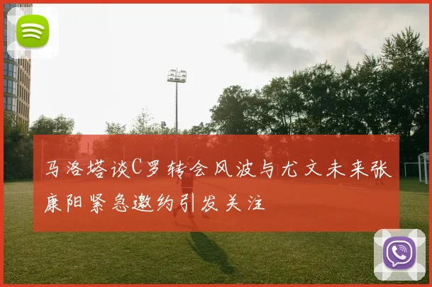 马洛塔谈C罗转会风波与尤文未来张康阳紧急邀约引发关注