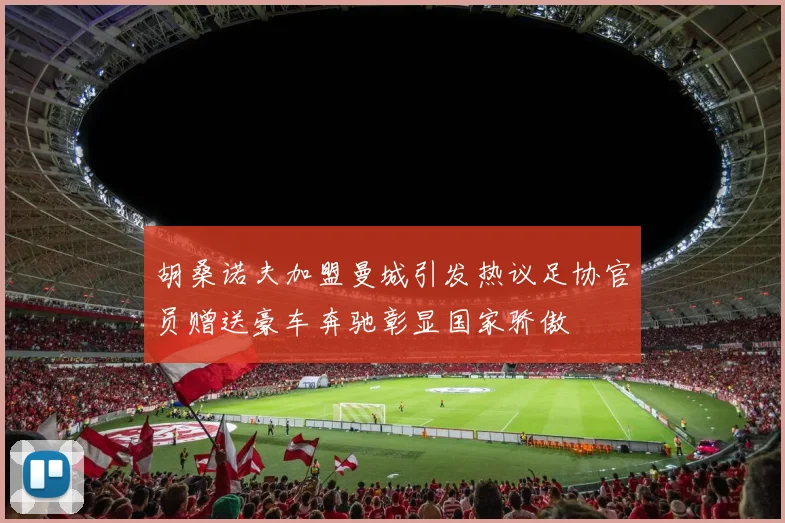 胡桑诺夫加盟曼城引发热议足协官员赠送豪车奔驰彰显国家骄傲