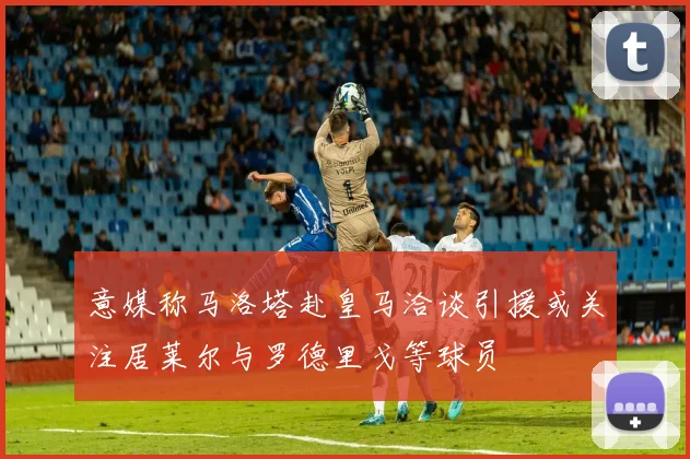 意媒称马洛塔赴皇马洽谈引援或关注居莱尔与罗德里戈等球员