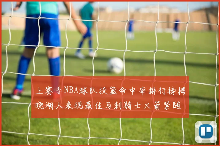 上赛季NBA球队投篮命中率排行榜揭晓湖人表现最佳马刺骑士火箭紧随其后