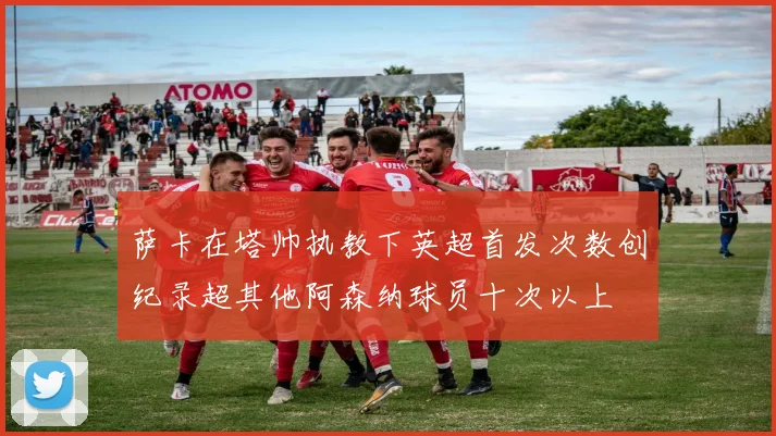 萨卡在塔帅执教下英超首发次数创纪录超其他阿森纳球员十次以上