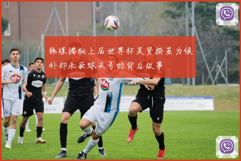 韩媒揭秘上届世界杯吴贤揆虽为候补却未获球衣号的背后故事